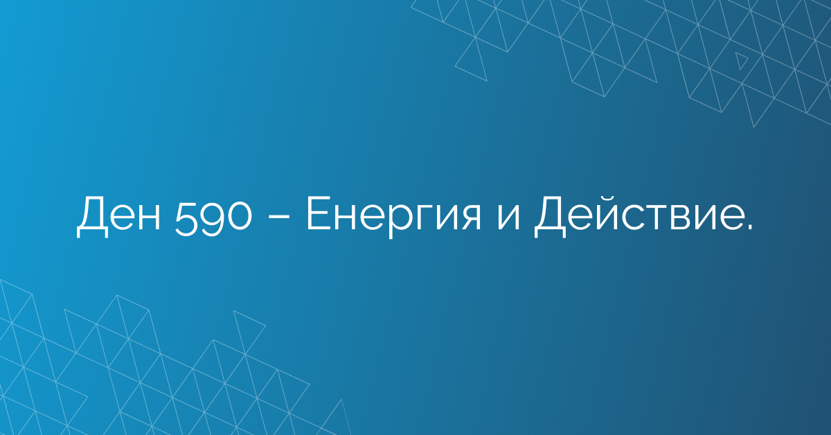 Ден 590 – Енергия и Действие.