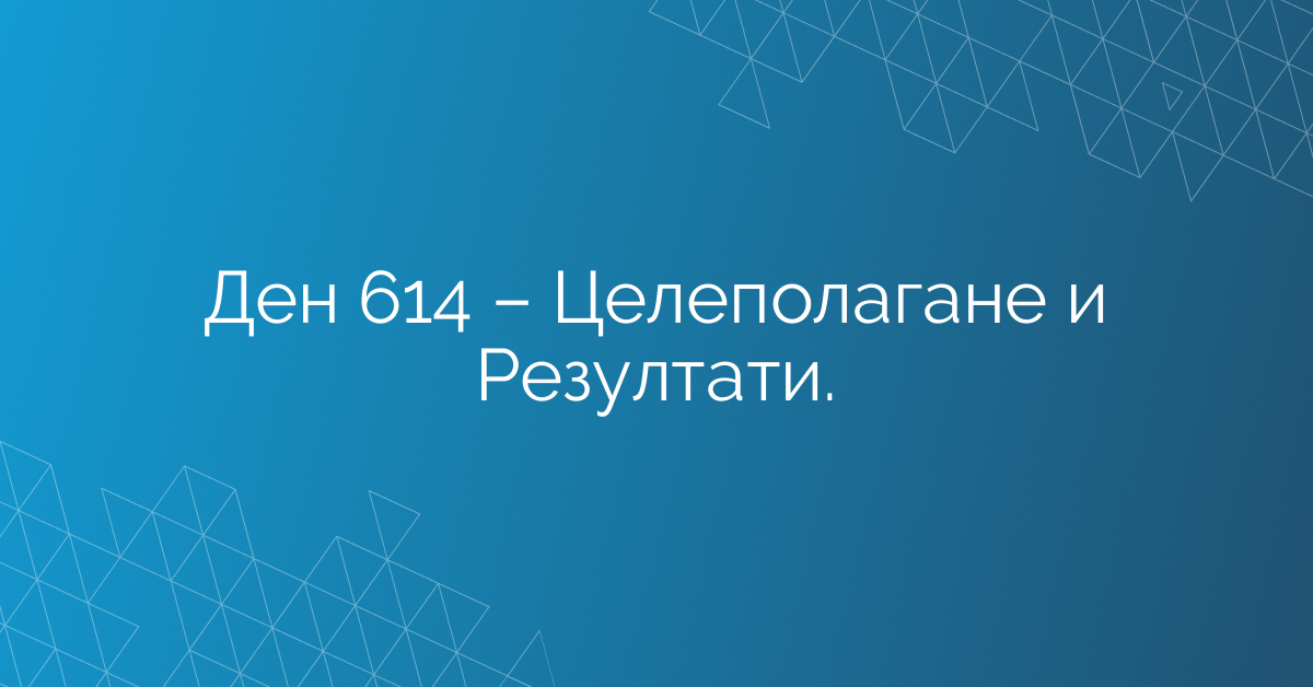 Ден 614 – Целеполагане и Резултати.