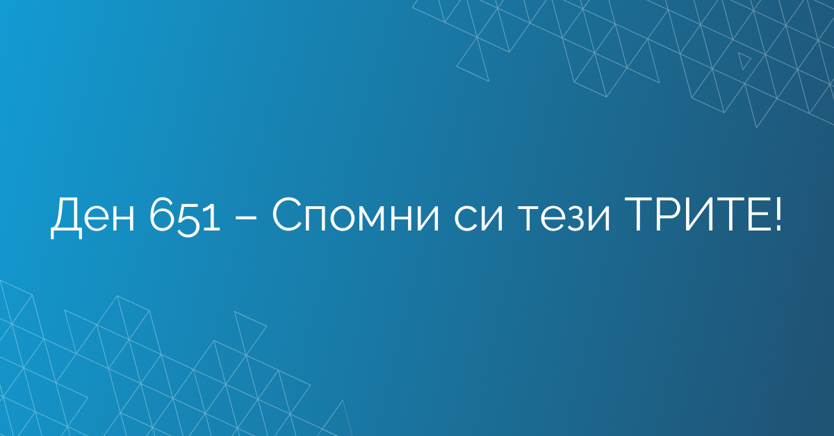 Ден 651 – Спомни си тези ТРИТЕ!