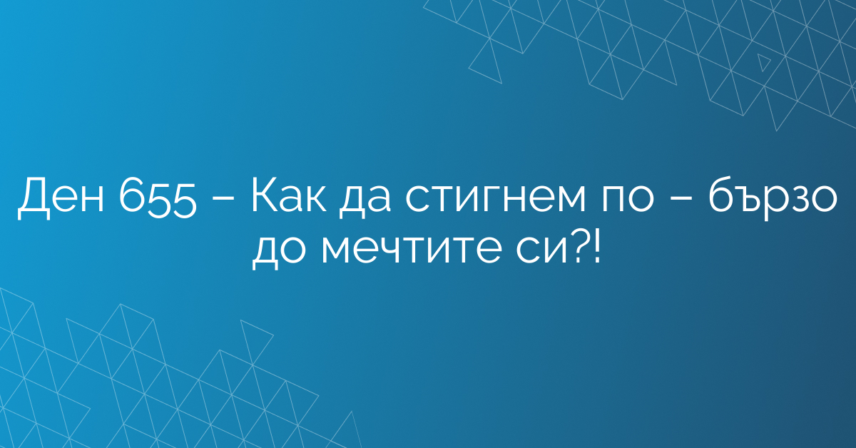 Ден 655 – Как да стигнем по – бързо до мечтите си?!