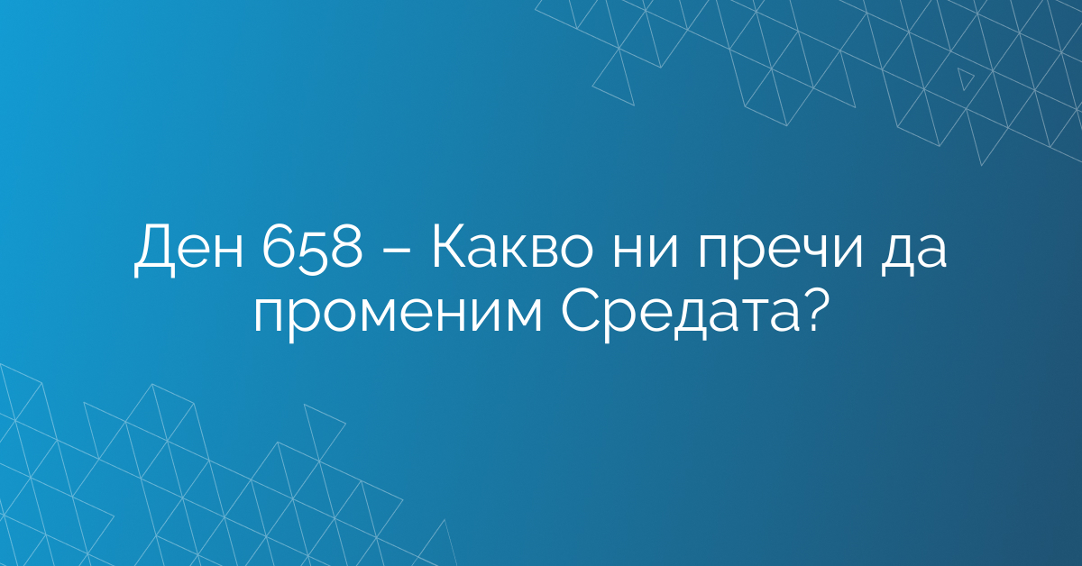 Ден 658 – Какво ни пречи да променим Средата?