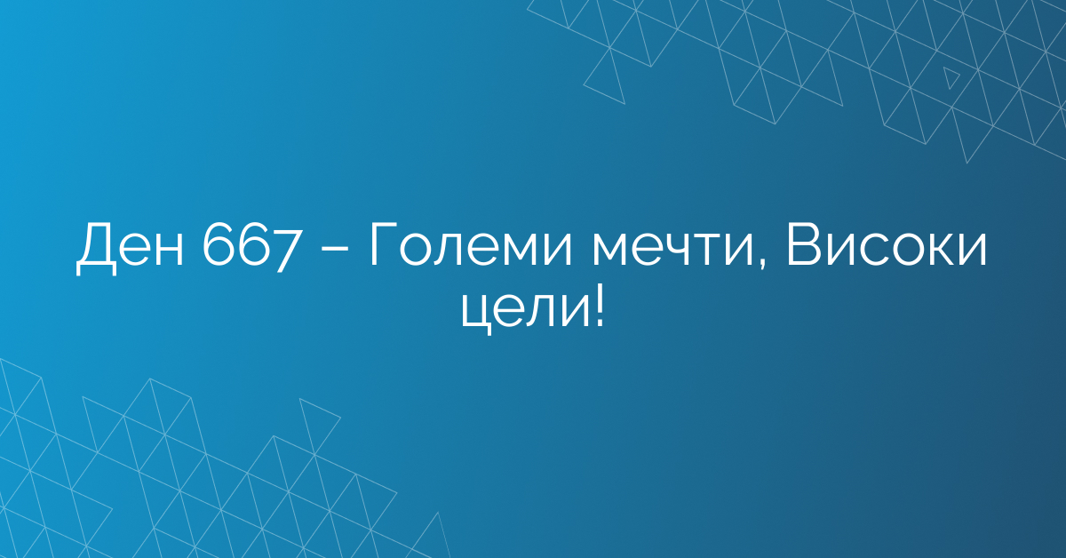 Ден 667 – Големи мечти, Високи цели!