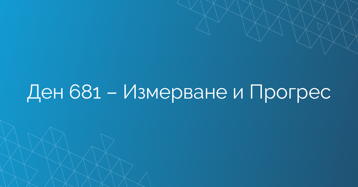 Ден 681 – Измерване и Прогрес