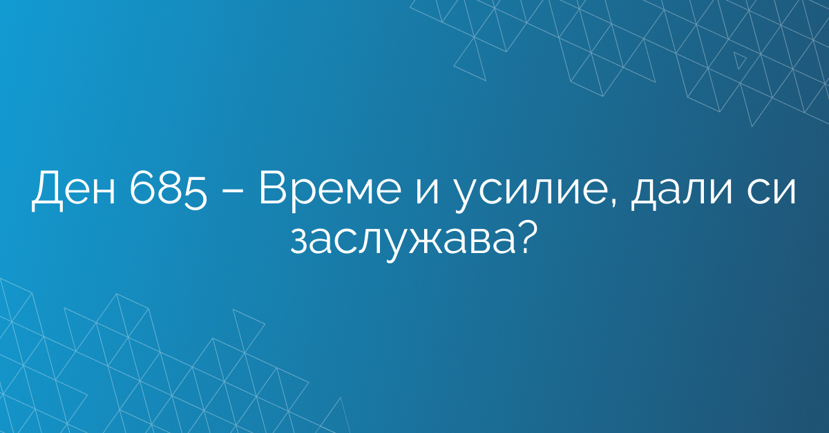 Ден 685 – Време и усилие, дали си заслужава?