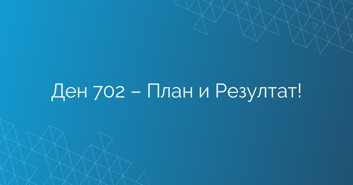 Ден 702 – План и Резултат!