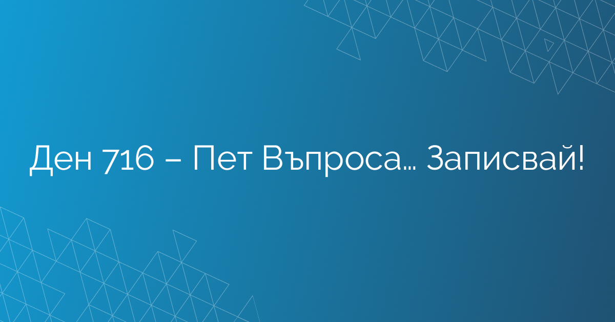 Ден 716 – Пет Въпроса… Записвай!
