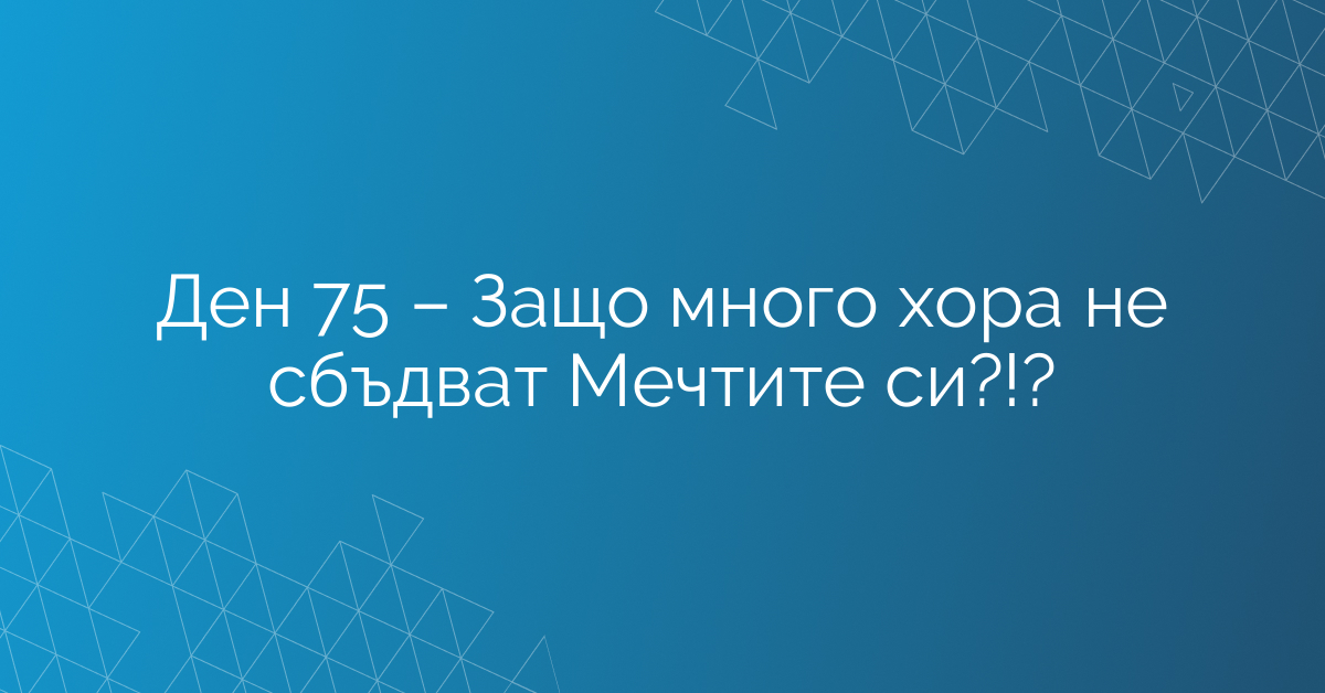 Ден 75 – Защо много хора не сбъдват Мечтите си?!?