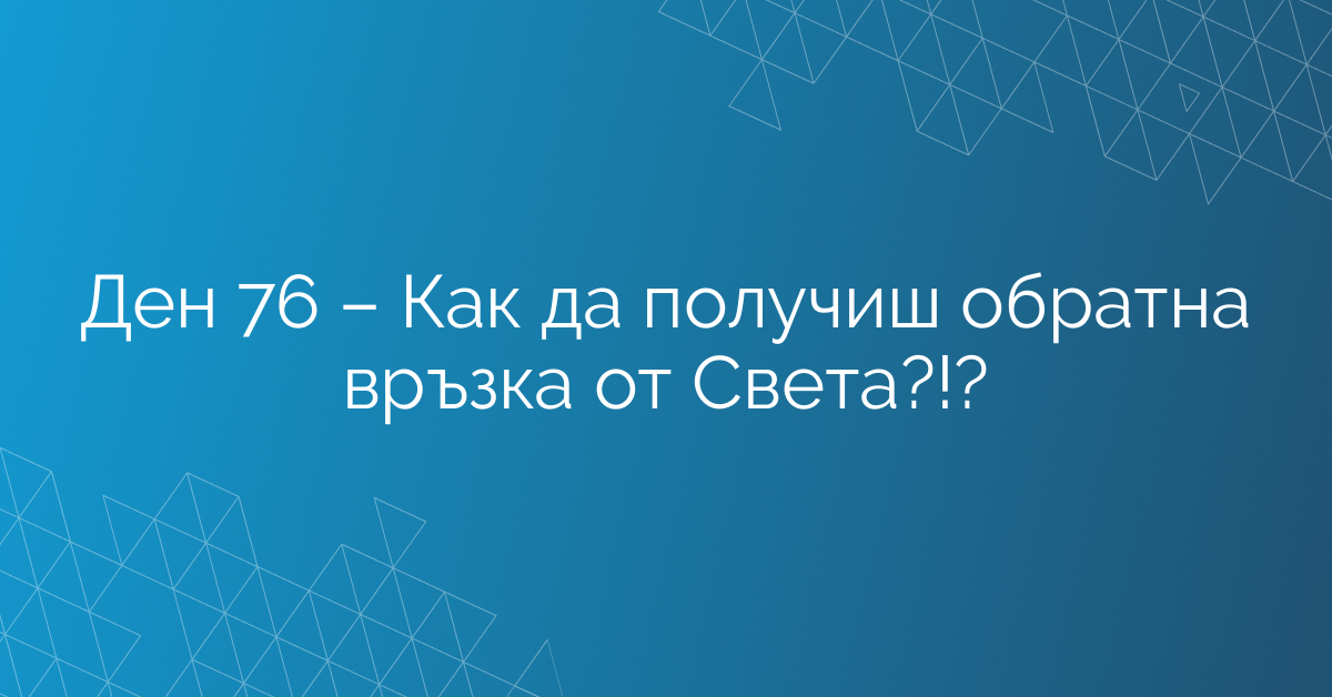 Ден 76 – Как да получиш обратна връзка от Света?!?