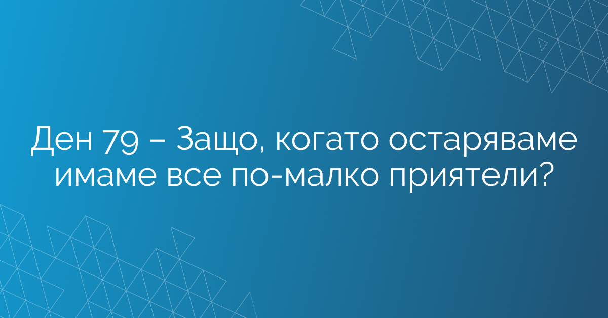 Ден 79 – Защо, когато остаряваме имаме все по-малко приятели?