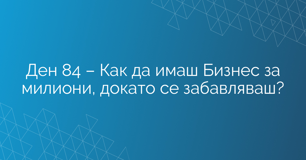 Ден 84 – Как да имаш Бизнес за милиони, докато се забавляваш?