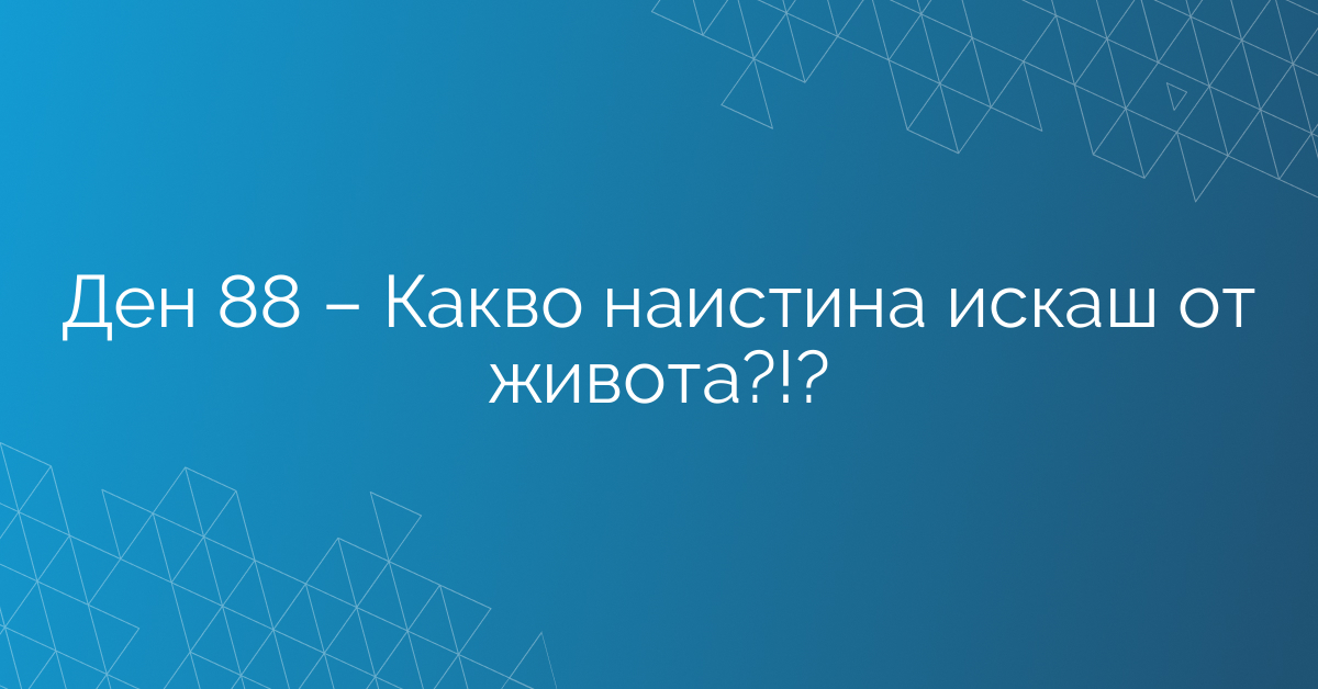 Ден 88 – Какво наистина искаш от живота?!?