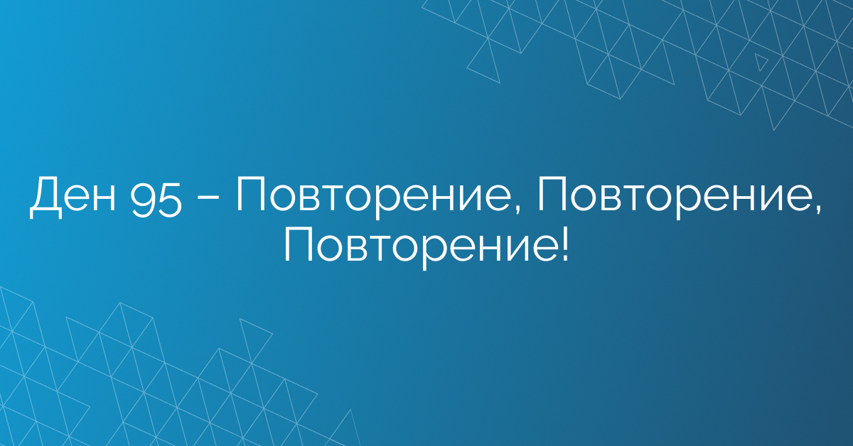 Ден 95 – Повторение, Повторение, Повторение!