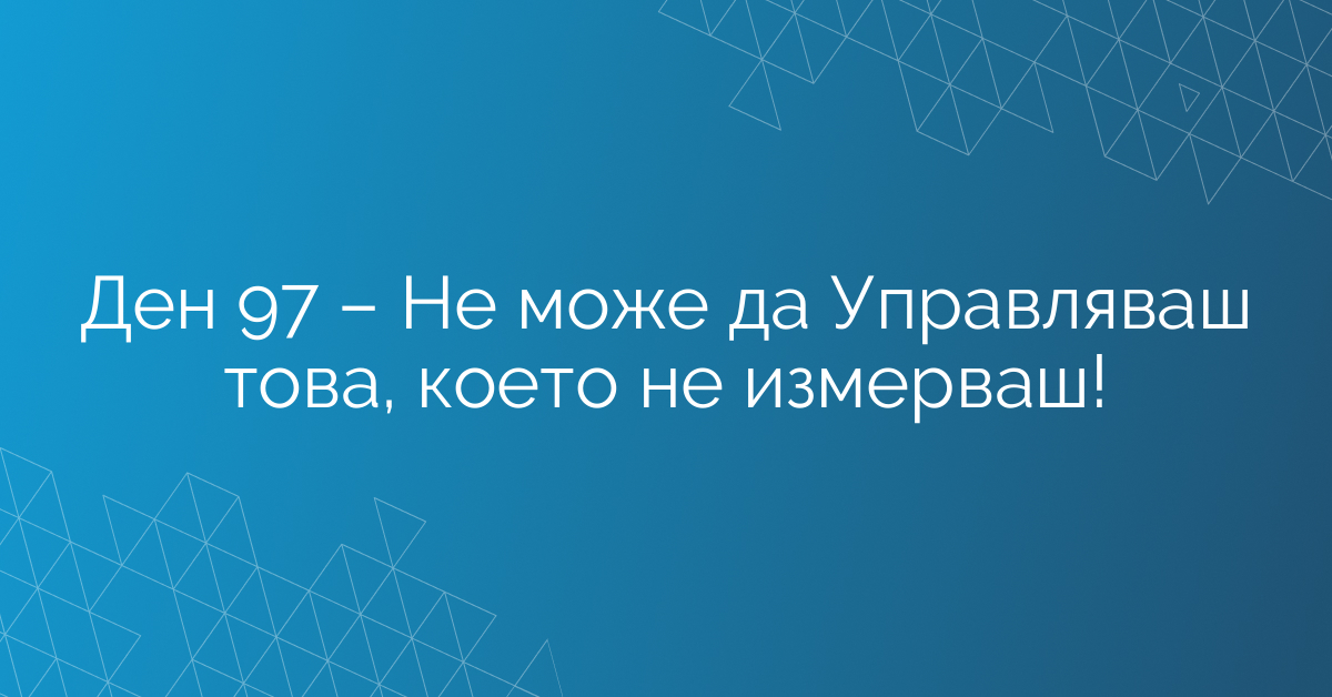 Ден 97 – Не може да Управляваш това, което не измерваш!