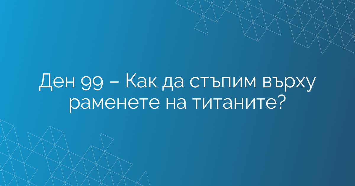 Ден 99 – Как да стъпим върху раменете на титаните?