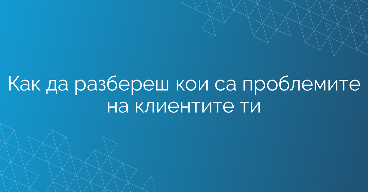 Как да разбереш кои са проблемите на клиентите ти