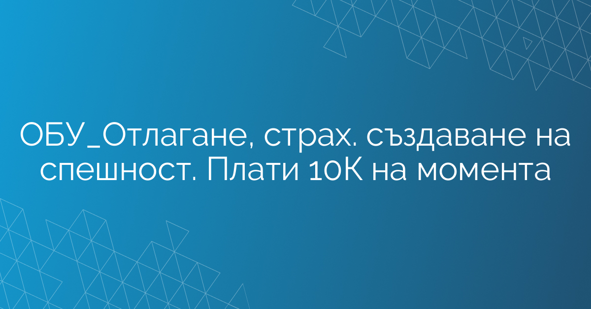ОБУ_Отлагане, страх. създаване на спешност. Плати 10К на момента