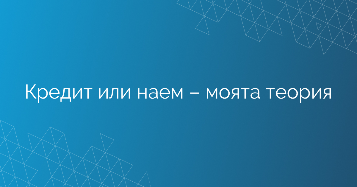 Кредит или наем – моята теория