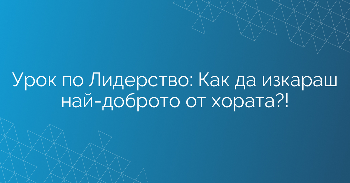 Урок по Лидерство: Как да изкараш най-доброто от хората?!