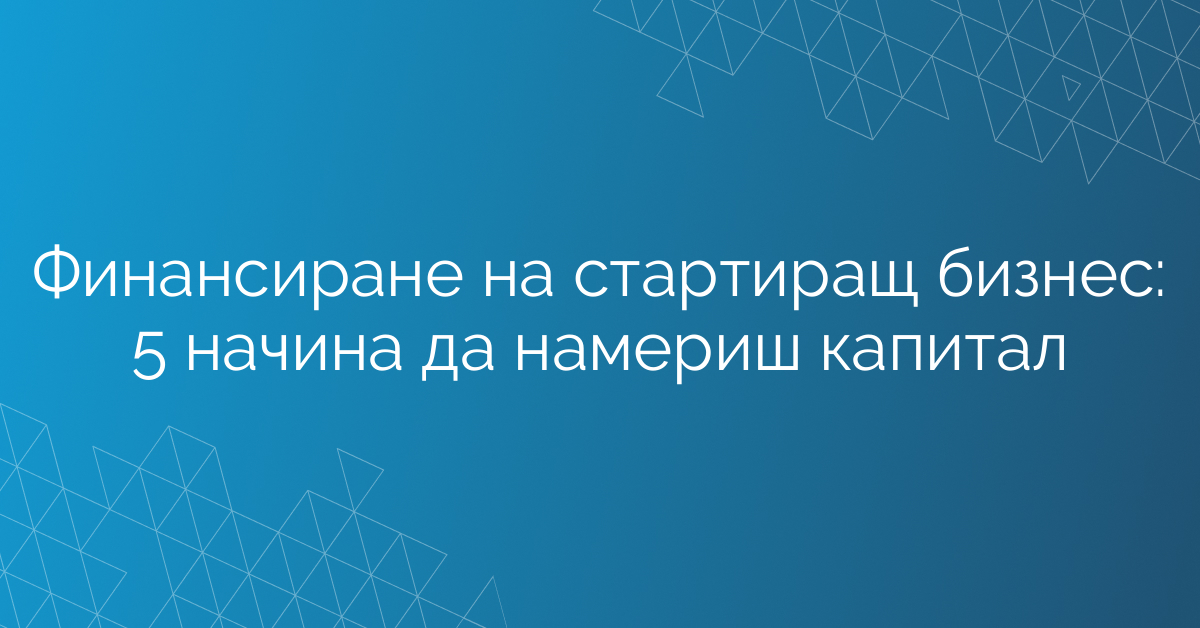 Финансиране на стартиращ бизнес: 5 начина да намериш капитал