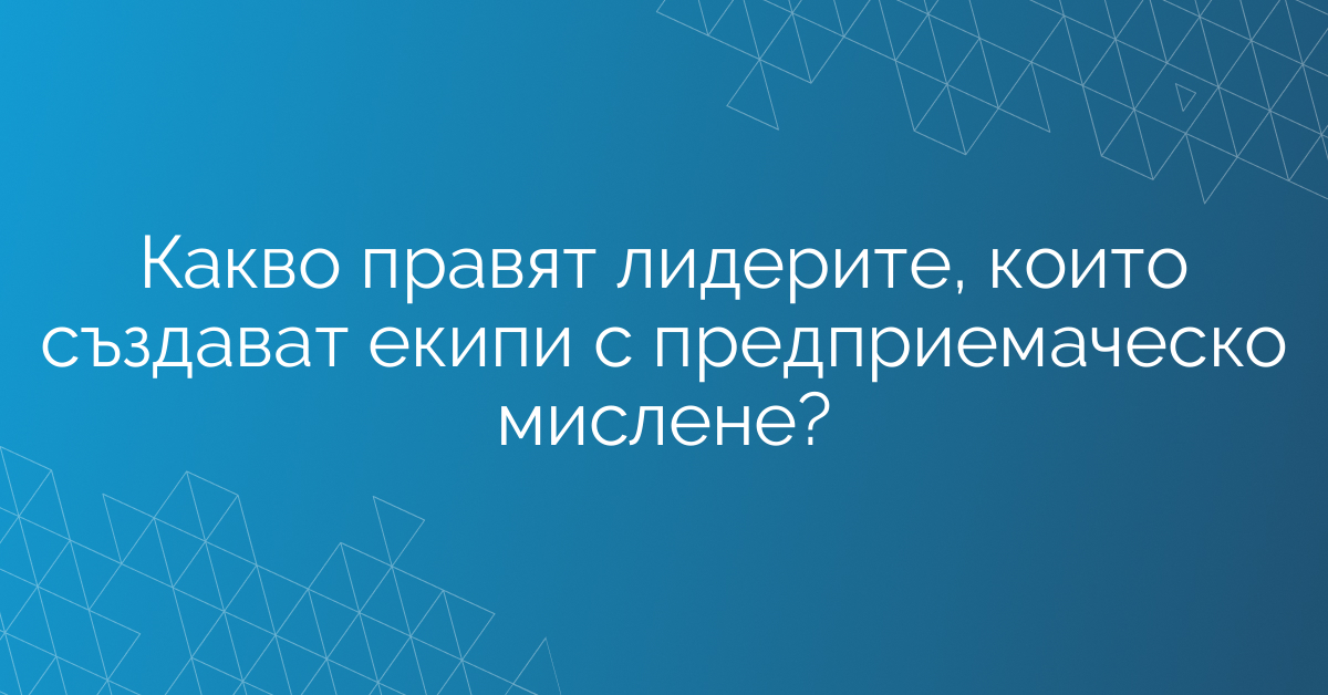 Какво правят лидерите, които създават екипи с предприемаческо мислене?