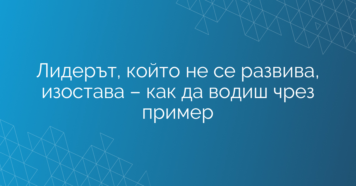 Лидерът, който не се развива, изостава – как да водиш чрез пример