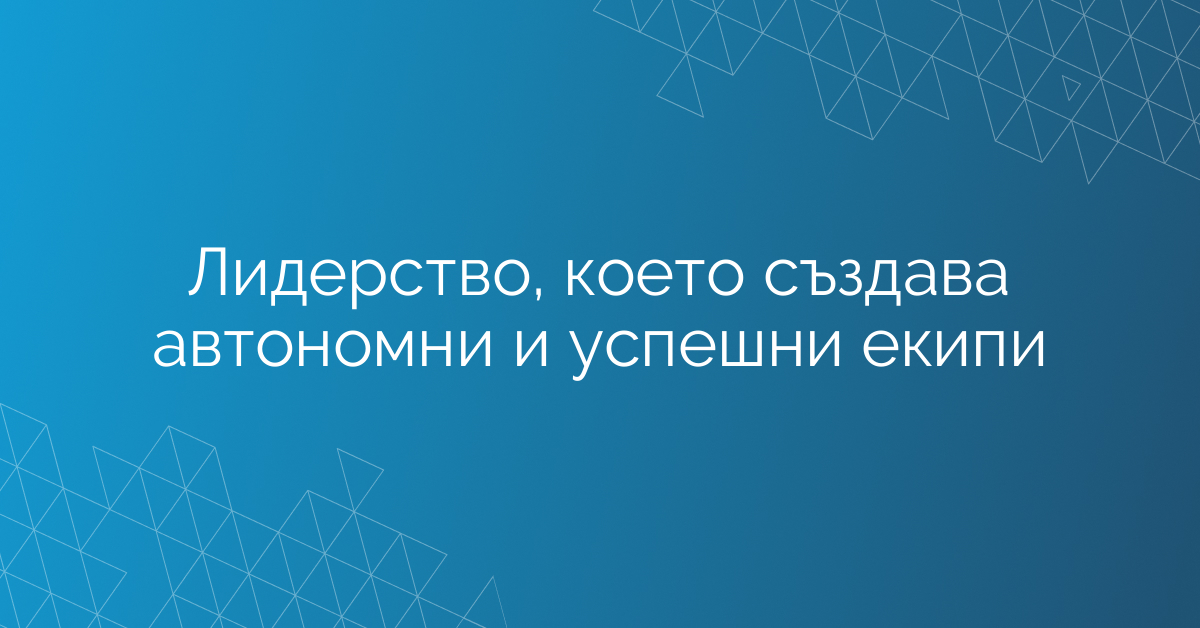 Лидерство, което създава автономни и успешни екипи